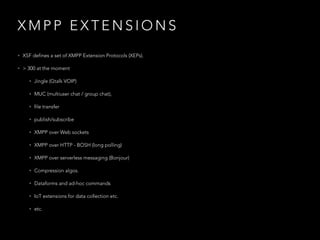 X M P P E X T E N S I O N S
• XSF defines a set of XMPP Extension Protocols (XEPs).
• > 300 at the moment
• Jingle (Gtalk VOIP)
• MUC (multiuser chat / group chat),
• file transfer
• publish/subscribe
• XMPP over Web sockets
• XMPP over HTTP - BOSH (long polling)
• XMPP over serverless messaging (Bonjour)
• Compression algos.
• Dataforms and ad-hoc commands
• IoT extensions for data collection etc.
• etc.
 