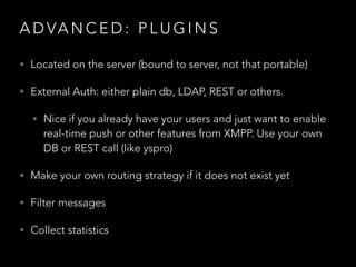 A D VA N C E D : P L U G I N S
• Located on the server (bound to server, not that portable)
• External Auth: either plain db, LDAP, REST or others.
• Nice if you already have your users and just want to enable
real-time push or other features from XMPP. Use your own
DB or REST call (like yspro)
• Make your own routing strategy if it does not exist yet
• Filter messages
• Collect statistics
 