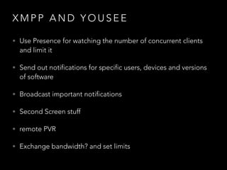 X M P P A N D Y O U S E E
• Use Presence for watching the number of concurrent clients
and limit it
• Send out notifications for specific users, devices and versions
of software
• Broadcast important notifications
• Second Screen stuff
• remote PVR
• Exchange bandwidth? and set limits
 