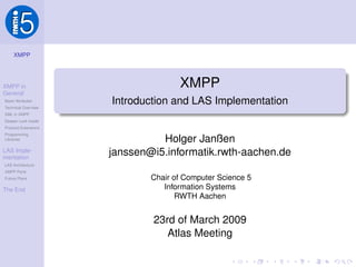 XMPP




                                     XMPP
XMPP in
General
                      Introduction and LAS Implementation
Basic Attributes
Technical Overview
XML in XMPP
Deeper Look Inside
Protocol Extensions
Programming
                                Holger Janßen
Libraries


                      janssen@i5.informatik.rwth-aachen.de
LAS Imple-
mentation
LAS Architecture
XMPP Parts
                              Chair of Computer Science 5
Future Plans

                                 Information Systems
The End
                                     RWTH Aachen


                              23rd of March 2009
                                 Atlas Meeting
 