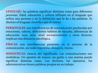 LENGUAJE: las palabras significan distintas cosas para diferentes 
personas. Edad, educación y cultura influyen en el lenguaje que 
utiliza una persona y en la definición que le da a las palabras. Es 
distinto el lenguaje científico que el común. 
PERSONALES: son interferencias de comunicación producidas por 
emociones, valores, deficientes hábitos de escucha, diferencias de 
educación, raza, sexo, nivel socioeconómico y otros factores; 
implican una distancia psicológica. 
FÍSICAS: son interferencias presentes en el entorno de la 
comunicación, un ruido repentino, distancia, muros. 
SEMÁNTICAS: ciencia del significado. Las comunicaciones son 
simbólicas. Un apretón de manos, un guiño o una sonrisa puede 
significar distintas cosas. Los técnicos, los operarios, los 
administrativos tienen palabras propias en su trabajo. 
 
