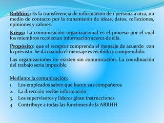 Robbins: Es la transferencia de información de 1 persona a otra, un 
medio de contacto por la transmisión de ideas, datos, reflexiones, 
opiniones y valores. 
Kreps: La comunicación organizacional es el proceso por el cual 
los miembros recolectan información acerca de ella. 
Propósito: que el receptor comprenda el mensaje de acuerdo con 
lo previsto. Se da cuando el mensaje es recibido y comprendido. 
Las organizaciones no existen sin comunicación. La coordinación 
del trabajo sería imposible 
Mediante la comunicación: 
1. Los empleados saben que hacen sus compañeros 
2. La dirección recibe información 
3. Los supervisores y líderes giran instrucciones 
4. Contribuye a todas las funciones de la ARRHH 
 