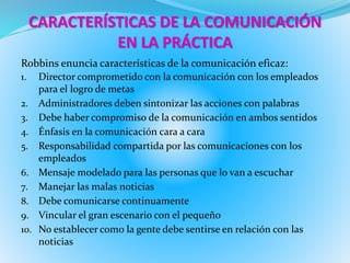 CARACTERÍSTICAS DE LA COMUNICACIÓN 
EN LA PRÁCTICA 
Robbins enuncia características de la comunicación eficaz: 
1. Director comprometido con la comunicación con los empleados 
para el logro de metas 
2. Administradores deben sintonizar las acciones con palabras 
3. Debe haber compromiso de la comunicación en ambos sentidos 
4. Énfasis en la comunicación cara a cara 
5. Responsabilidad compartida por las comunicaciones con los 
empleados 
6. Mensaje modelado para las personas que lo van a escuchar 
7. Manejar las malas noticias 
8. Debe comunicarse continuamente 
9. Vincular el gran escenario con el pequeño 
10. No establecer como la gente debe sentirse en relación con las 
noticias 
 
