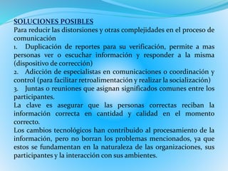 SOLUCIONES POSIBLES 
Para reducir las distorsiones y otras complejidades en el proceso de 
comunicación 
1. Duplicación de reportes para su verificación, permite a mas 
personas ver o escuchar información y responder a la misma 
(dispositivo de corrección) 
2. Adicción de especialistas en comunicaciones o coordinación y 
control (para facilitar retroalimentación y realizar la socialización) 
3. Juntas o reuniones que asignan significados comunes entre los 
participantes. 
La clave es asegurar que las personas correctas reciban la 
información correcta en cantidad y calidad en el momento 
correcto. 
Los cambios tecnológicos han contribuido al procesamiento de la 
información, pero no borran los problemas mencionados, ya que 
estos se fundamentan en la naturaleza de las organizaciones, sus 
participantes y la interacción con sus ambientes. 
 