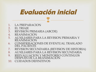 
1. LA PREPARACION
2. EL TRIAJE
3. REVISION PRIMARIA (ABCDE)
4. REANIMACION
5. AUXILIARES PARA LA REVISION PRIMARIA Y
REANIMACION
6. CONSIDERACIONES DE EVENTUAL TRASLADO
DEL PACIENTE
7. REVISION SECUNDARIA (REVISION DE HISTORIA)
8. AUXILIARES PARA LA REVISION SECUNDARIA
9. REEVALUACION Y MONITOREO CONTINUOS
DESPUES DE LA REANIMACION
10. CUIDADOS DEFINITIVOS
Evaluación inicial
 