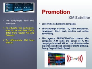 • 100$ million advertising campaign.
• The campaign included TV, radio, magazines,
newspaper, direct mail, outdoor and online
advertising.
• The agency TBWA/Chiat/Day created the
campaign: X_M radio the power of X. the
campaign branded XM as the ultimate radio
experience and used a series of artists-BB King,
Snopy Dog and David Bowei.
Promotion
XM Satellite
• The campaigns have two
main goals
 To educate the customers,
how to use and how XM is
differ from regular AM and
FM radio.
 To differentiate XM from
SIRIUS.
 