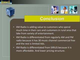 LOGO
Conclusion
• XM Radio is adding value to customers who spend
much time in their cars and customers in rural area that
lake from variety of entertainment.
• XM Radio is differentiated from regularly AM and FM
radio because it has 30 music channel commercial free
and the rest is limited Ads.
• XM Radio is differentiated from SIRIUS because it is
more affordable. And lower pricing structure.
 