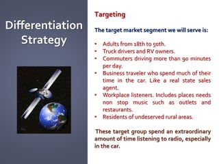 Differentiation
Strategy
Targeting
The target market segment we will serve is:
• Adults from 18th to 50th.
• Truck drivers and RV owners.
• Commuters driving more than 90 minutes
per day.
• Business traveler who spend much of their
time in the car. Like a real state sales
agent.
• Workplace listeners. Includes places needs
non stop music such as outlets and
restaurants.
• Residents of undeserved rural areas.
These target group spend an extraordinary
amount of time listening to radio, especially
in the car.
 
