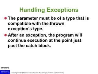 Copyright © 2015 Pearson Education, Inc. Publishing as Pearson Addison-Wesley
Handling Exceptions
The parameter must be of a type that is
compatible with the thrown
exception’s type.
After an exception, the program will
continue execution at the point just
past the catch block.
 
