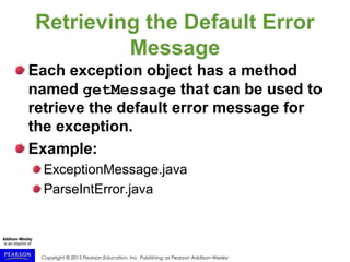 Copyright © 2015 Pearson Education, Inc. Publishing as Pearson Addison-Wesley
Retrieving the Default Error
Message
Each exception object has a method
named getMessage that can be used to
retrieve the default error message for
the exception.
Example:
ExceptionMessage.java
ParseIntError.java
 