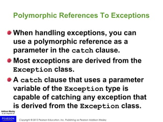 Copyright © 2015 Pearson Education, Inc. Publishing as Pearson Addison-Wesley
Polymorphic References To Exceptions
When handling exceptions, you can
use a polymorphic reference as a
parameter in the catch clause.
Most exceptions are derived from the
Exception class.
A catch clause that uses a parameter
variable of the Exception type is
capable of catching any exception that
is derived from the Exception class.
 
