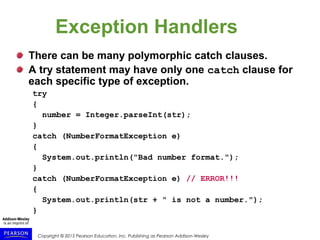 Copyright © 2015 Pearson Education, Inc. Publishing as Pearson Addison-Wesley
Exception Handlers
There can be many polymorphic catch clauses.
A try statement may have only one catch clause for
each specific type of exception.
try
{
number = Integer.parseInt(str);
}
catch (NumberFormatException e)
{
System.out.println("Bad number format.");
}
catch (NumberFormatException e) // ERROR!!!
{
System.out.println(str + " is not a number.");
}
 