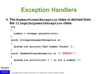 Copyright © 2015 Pearson Education, Inc. Publishing as Pearson Addison-Wesley
Exception Handlers
The NumberFormatException class is derived from
the IllegalArgumentException class.
try
{
number = Integer.parseInt(str);
}
catch (IllegalArgumentException e)
{
System.out.println("Bad number format.");
}
catch (NumberFormatException e) // ERROR!!!
{
System.out.println(str + " is not a number.");
}
 