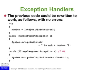 Copyright © 2015 Pearson Education, Inc. Publishing as Pearson Addison-Wesley
Exception Handlers
The previous code could be rewritten to
work, as follows, with no errors:
try
{
number = Integer.parseInt(str);
}
catch (NumberFormatException e)
{
System.out.println(str
+ " is not a number.");
}
catch (IllegalArgumentException e) // OK
{
System.out.println("Bad number format.");
}
 