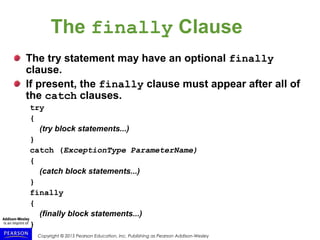 Copyright © 2015 Pearson Education, Inc. Publishing as Pearson Addison-Wesley
The finally Clause
The try statement may have an optional finally
clause.
If present, the finally clause must appear after all of
the catch clauses.
try
{
(try block statements...)
}
catch (ExceptionType ParameterName)
{
(catch block statements...)
}
finally
{
(finally block statements...)
}
 