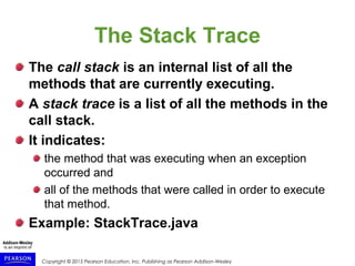 Copyright © 2015 Pearson Education, Inc. Publishing as Pearson Addison-Wesley
The Stack Trace
The call stack is an internal list of all the
methods that are currently executing.
A stack trace is a list of all the methods in the
call stack.
It indicates:
the method that was executing when an exception
occurred and
all of the methods that were called in order to execute
that method.
Example: StackTrace.java
 