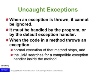 Copyright © 2015 Pearson Education, Inc. Publishing as Pearson Addison-Wesley
Uncaught Exceptions
When an exception is thrown, it cannot
be ignored.
It must be handled by the program, or
by the default exception handler.
When the code in a method throws an
exception:
normal execution of that method stops, and
the JVM searches for a compatible exception
handler inside the method.
 