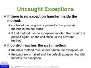 Copyright © 2015 Pearson Education, Inc. Publishing as Pearson Addison-Wesley
Uncaught Exceptions
If there is no exception handler inside the
method:
control of the program is passed to the previous
method in the call stack.
If that method has no exception handler, then control is
passed again, up the call stack, to the previous
method.
If control reaches the main method:
the main method must either handle the exception, or
the program is halted and the default exception handler
handles the exception.
 