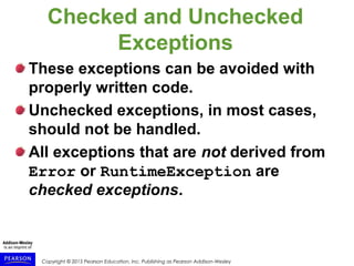 Copyright © 2015 Pearson Education, Inc. Publishing as Pearson Addison-Wesley
Checked and Unchecked
Exceptions
These exceptions can be avoided with
properly written code.
Unchecked exceptions, in most cases,
should not be handled.
All exceptions that are not derived from
Error or RuntimeException are
checked exceptions.
 