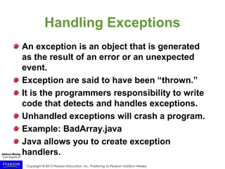 Copyright © 2015 Pearson Education, Inc. Publishing as Pearson Addison-Wesley
Handling Exceptions
An exception is an object that is generated
as the result of an error or an unexpected
event.
Exception are said to have been “thrown.”
It is the programmers responsibility to write
code that detects and handles exceptions.
Unhandled exceptions will crash a program.
Example: BadArray.java
Java allows you to create exception
handlers.
 