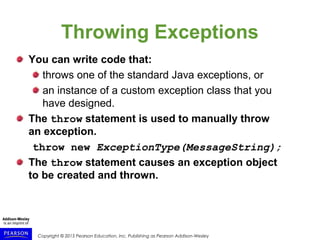 Copyright © 2015 Pearson Education, Inc. Publishing as Pearson Addison-Wesley
Throwing Exceptions
You can write code that:
throws one of the standard Java exceptions, or
an instance of a custom exception class that you
have designed.
The throw statement is used to manually throw
an exception.
throw new ExceptionType(MessageString);
The throw statement causes an exception object
to be created and thrown.
 