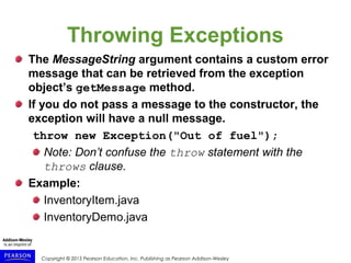 Copyright © 2015 Pearson Education, Inc. Publishing as Pearson Addison-Wesley
Throwing Exceptions
The MessageString argument contains a custom error
message that can be retrieved from the exception
object’s getMessage method.
If you do not pass a message to the constructor, the
exception will have a null message.
throw new Exception("Out of fuel");
Note: Don’t confuse the throw statement with the
throws clause.
Example:
InventoryItem.java
InventoryDemo.java
 