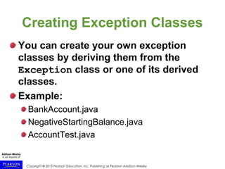 Copyright © 2015 Pearson Education, Inc. Publishing as Pearson Addison-Wesley
Creating Exception Classes
You can create your own exception
classes by deriving them from the
Exception class or one of its derived
classes.
Example:
BankAccount.java
NegativeStartingBalance.java
AccountTest.java
 