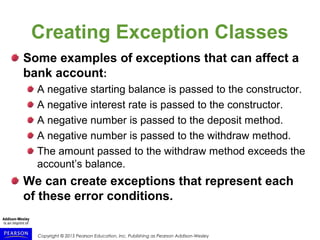 Copyright © 2015 Pearson Education, Inc. Publishing as Pearson Addison-Wesley
Creating Exception Classes
Some examples of exceptions that can affect a
bank account:
A negative starting balance is passed to the constructor.
A negative interest rate is passed to the constructor.
A negative number is passed to the deposit method.
A negative number is passed to the withdraw method.
The amount passed to the withdraw method exceeds the
account’s balance.
We can create exceptions that represent each
of these error conditions.
 