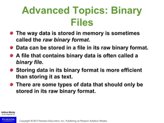 Copyright © 2015 Pearson Education, Inc. Publishing as Pearson Addison-Wesley
Advanced Topics: Binary
Files
The way data is stored in memory is sometimes
called the raw binary format.
Data can be stored in a file in its raw binary format.
A file that contains binary data is often called a
binary file.
Storing data in its binary format is more efficient
than storing it as text.
There are some types of data that should only be
stored in its raw binary format.
 