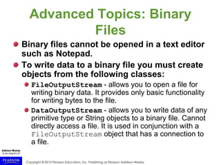 Copyright © 2015 Pearson Education, Inc. Publishing as Pearson Addison-Wesley
Advanced Topics: Binary
Files
Binary files cannot be opened in a text editor
such as Notepad.
To write data to a binary file you must create
objects from the following classes:
FileOutputStream - allows you to open a file for
writing binary data. It provides only basic functionality
for writing bytes to the file.
DataOutputStream - allows you to write data of any
primitive type or String objects to a binary file. Cannot
directly access a file. It is used in conjunction with a
FileOutputStream object that has a connection to
a file.
 