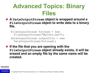 Copyright © 2015 Pearson Education, Inc. Publishing as Pearson Addison-Wesley
Advanced Topics: Binary
Files
A DataOutputStream object is wrapped around a
FileOutputStream object to write data to a binary
file.
FileOutputStream fstream = new
FileOutputStream("MyInfo.dat");
DataOutputStream outputFile = new
DataOutputStream(fstream);
If the file that you are opening with the
FileOutputStream object already exists, it will be
erased and an empty file by the same name will be
created.
 