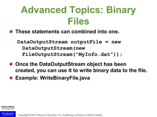 Copyright © 2015 Pearson Education, Inc. Publishing as Pearson Addison-Wesley
Advanced Topics: Binary
Files
These statements can combined into one.
DataOutputStream outputFile = new
DataOutputStream(new
FileOutputStream("MyInfo.dat"));
Once the DataOutputStream object has been
created, you can use it to write binary data to the file.
Example: WriteBinaryFile.java
 