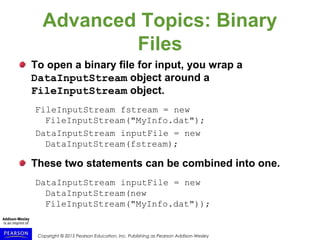 Copyright © 2015 Pearson Education, Inc. Publishing as Pearson Addison-Wesley
Advanced Topics: Binary
Files
To open a binary file for input, you wrap a
DataInputStream object around a
FileInputStream object.
FileInputStream fstream = new
FileInputStream("MyInfo.dat");
DataInputStream inputFile = new
DataInputStream(fstream);
These two statements can be combined into one.
DataInputStream inputFile = new
DataInputStream(new
FileInputStream("MyInfo.dat"));
 