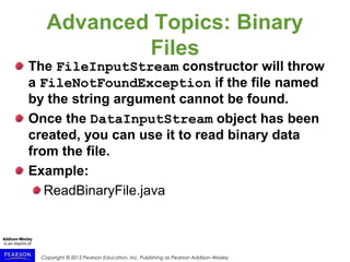 Copyright © 2015 Pearson Education, Inc. Publishing as Pearson Addison-Wesley
Advanced Topics: Binary
Files
The FileInputStream constructor will throw
a FileNotFoundException if the file named
by the string argument cannot be found.
Once the DataInputStream object has been
created, you can use it to read binary data
from the file.
Example:
ReadBinaryFile.java
 