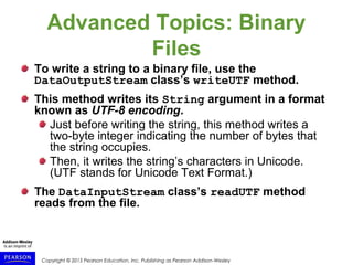 Copyright © 2015 Pearson Education, Inc. Publishing as Pearson Addison-Wesley
Advanced Topics: Binary
Files
To write a string to a binary file, use the
DataOutputStream class’s writeUTF method.
This method writes its String argument in a format
known as UTF-8 encoding.
Just before writing the string, this method writes a
two-byte integer indicating the number of bytes that
the string occupies.
Then, it writes the string’s characters in Unicode.
(UTF stands for Unicode Text Format.)
The DataInputStream class’s readUTF method
reads from the file.
 