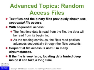 Copyright © 2015 Pearson Education, Inc. Publishing as Pearson Addison-Wesley
Advanced Topics: Random
Access Files
Text files and the binary files previously shown use
sequential file access.
With sequential access:
The first time data is read from the file, the data will
be read from its beginning.
As the reading continues, the file’s read position
advances sequentially through the file’s contents.
Sequential file access is useful in many
circumstances.
If the file is very large, locating data buried deep
inside it can take a long time.
 