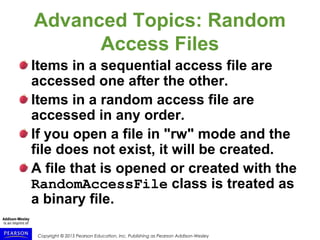 Copyright © 2015 Pearson Education, Inc. Publishing as Pearson Addison-Wesley
Advanced Topics: Random
Access Files
Items in a sequential access file are
accessed one after the other.
Items in a random access file are
accessed in any order.
If you open a file in "rw" mode and the
file does not exist, it will be created.
A file that is opened or created with the
RandomAccessFile class is treated as
a binary file.
 
