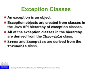 Copyright © 2015 Pearson Education, Inc. Publishing as Pearson Addison-Wesley
Exception Classes
An exception is an object.
Exception objects are created from classes in
the Java API hierarchy of exception classes.
All of the exception classes in the hierarchy
are derived from the Throwable class.
Error and Exception are derived from the
Throwable class.
 