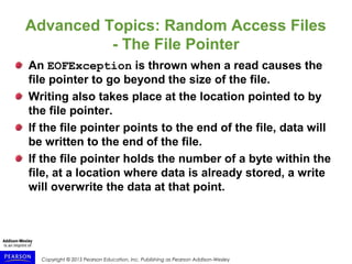 Copyright © 2015 Pearson Education, Inc. Publishing as Pearson Addison-Wesley
Advanced Topics: Random Access Files
- The File Pointer
An EOFException is thrown when a read causes the
file pointer to go beyond the size of the file.
Writing also takes place at the location pointed to by
the file pointer.
If the file pointer points to the end of the file, data will
be written to the end of the file.
If the file pointer holds the number of a byte within the
file, at a location where data is already stored, a write
will overwrite the data at that point.
 