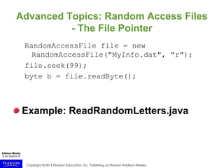 Copyright © 2015 Pearson Education, Inc. Publishing as Pearson Addison-Wesley
Advanced Topics: Random Access Files
- The File Pointer
RandomAccessFile file = new
RandomAccessFile("MyInfo.dat", "r");
file.seek(99);
byte b = file.readByte();
Example: ReadRandomLetters.java
 
