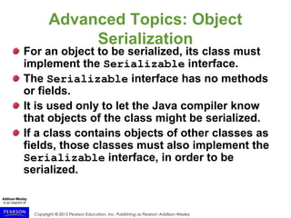 Copyright © 2015 Pearson Education, Inc. Publishing as Pearson Addison-Wesley
Advanced Topics: Object
Serialization
For an object to be serialized, its class must
implement the Serializable interface.
The Serializable interface has no methods
or fields.
It is used only to let the Java compiler know
that objects of the class might be serialized.
If a class contains objects of other classes as
fields, those classes must also implement the
Serializable interface, in order to be
serialized.
 