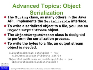 Copyright © 2015 Pearson Education, Inc. Publishing as Pearson Addison-Wesley
Advanced Topics: Object
Serialization
The String class, as many others in the Java
API, implements the Serializable interface.
To write a serialized object to a file, you use an
ObjectOutputStream object.
The ObjectOutputStream class is designed
to perform the serialization process.
To write the bytes to a file, an output stream
object is needed.
FileOutputStream outStream = new
FileOutputStream("Objects.dat");
ObjectOutputStream objectOutputFile = new
ObjectOutputStream(outStream);
 