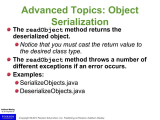 Copyright © 2015 Pearson Education, Inc. Publishing as Pearson Addison-Wesley
Advanced Topics: Object
Serialization
The readObject method returns the
deserialized object.
Notice that you must cast the return value to
the desired class type.
The readObject method throws a number of
different exceptions if an error occurs.
Examples:
SerializeObjects.java
DeserializeObjects.java
 