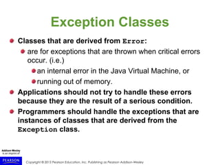 Copyright © 2015 Pearson Education, Inc. Publishing as Pearson Addison-Wesley
Exception Classes
Classes that are derived from Error:
are for exceptions that are thrown when critical errors
occur. (i.e.)
an internal error in the Java Virtual Machine, or
running out of memory.
Applications should not try to handle these errors
because they are the result of a serious condition.
Programmers should handle the exceptions that are
instances of classes that are derived from the
Exception class.
 