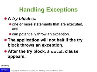 Copyright © 2015 Pearson Education, Inc. Publishing as Pearson Addison-Wesley
Handling Exceptions
A try block is:
one or more statements that are executed,
and
can potentially throw an exception.
The application will not halt if the try
block throws an exception.
After the try block, a catch clause
appears.
 