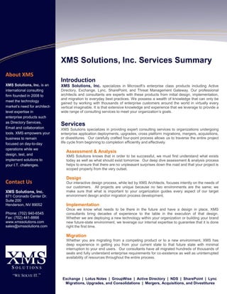 About XMS
XMS Solutions, Inc. is an
international consulting
firm founded in 2008 to
meet the technology
market’s need for architect-
level expertise in
enterprise products such
as Directory Services,
Email and collaboration
tools. XMS empowers your
business to remain
focused on day-to-day
operations while we
design, test, and
implement solutions to
your I.T. challenges.
Contact Us
XMS Solutions, Inc.
871 Coronado Center Dr.
Suite 200
Henderson, NV 89052
Phone: (702) 940-6545
Fax: (702) 441-8866
www.xmssolutions.com
sales@xmssolutions.com
XMS Solutions, Inc. Services Summary
Introduction
XMS Solutions, Inc. specializes in Microsoft’s enterprise class products including Active
Directory, Exchange, Lync, SharePoint, and Threat Management Gateway. Our professional
architects and consultants are experts with these products from initial design, implementation,
and migration to everyday best practices. We possess a wealth of knowledge that can only be
gained by working with thousands of enterprise customers around the world in virtually every
vertical imaginable. It is that extensive knowledge and experience that we leverage to provide a
wide range of consulting services to meet your organization’s goals.
Services
XMS Solutions specializes in providing expert consulting services to organizations undergoing
enterprise application deployments, upgrades, cross platform migrations, mergers, acquisitions,
or divestitures. Our carefully crafted four-point process allows us to traverse the entire project
life cycle from beginning to completion efficiently and effectively.
Assessment & Analysis
XMS Solutions knows that in order to be successful, we must first understand what exists
today as well as what should exist tomorrow. Our deep dive assessment & analysis process
helps to ensure that there are no unpleasant surprises down the road and that your project is
scoped properly from the very outset.
Design
Our interactive design process, while led by XMS Architects, focuses intently on the needs of
our customers. All projects are unique because no two environments are the same; we
make sure that what is important to your organization guides every aspect of our target
environment design and/or migration process development.
Implementation
Once we know what needs to be there in the future and have a design in place, XMS
consultants bring decades of experience to the table in the execution of that design.
Whether we are deploying a new technology within your organization or building your brand
new future-state environment, we leverage our internal expertise to guarantee that it is done
right the first time.
Migration
Whether you are migrating from a competing product or to a new environment, XMS has
deep experience in getting you from your current state to that future state with minimal
interruption to your end users. Our consultants have all migrated hundreds of thousands of
seats and fully understand enterprise requirements for co-existence as well as uninterrupted
availability of resources throughout the entire process.
Exchange | Lotus Notes | GroupWise | Active Directory | NDS | SharePoint | Lync
Migrations, Upgrades, and Consolidations | Mergers, Acquisitions, and Divestitures
 