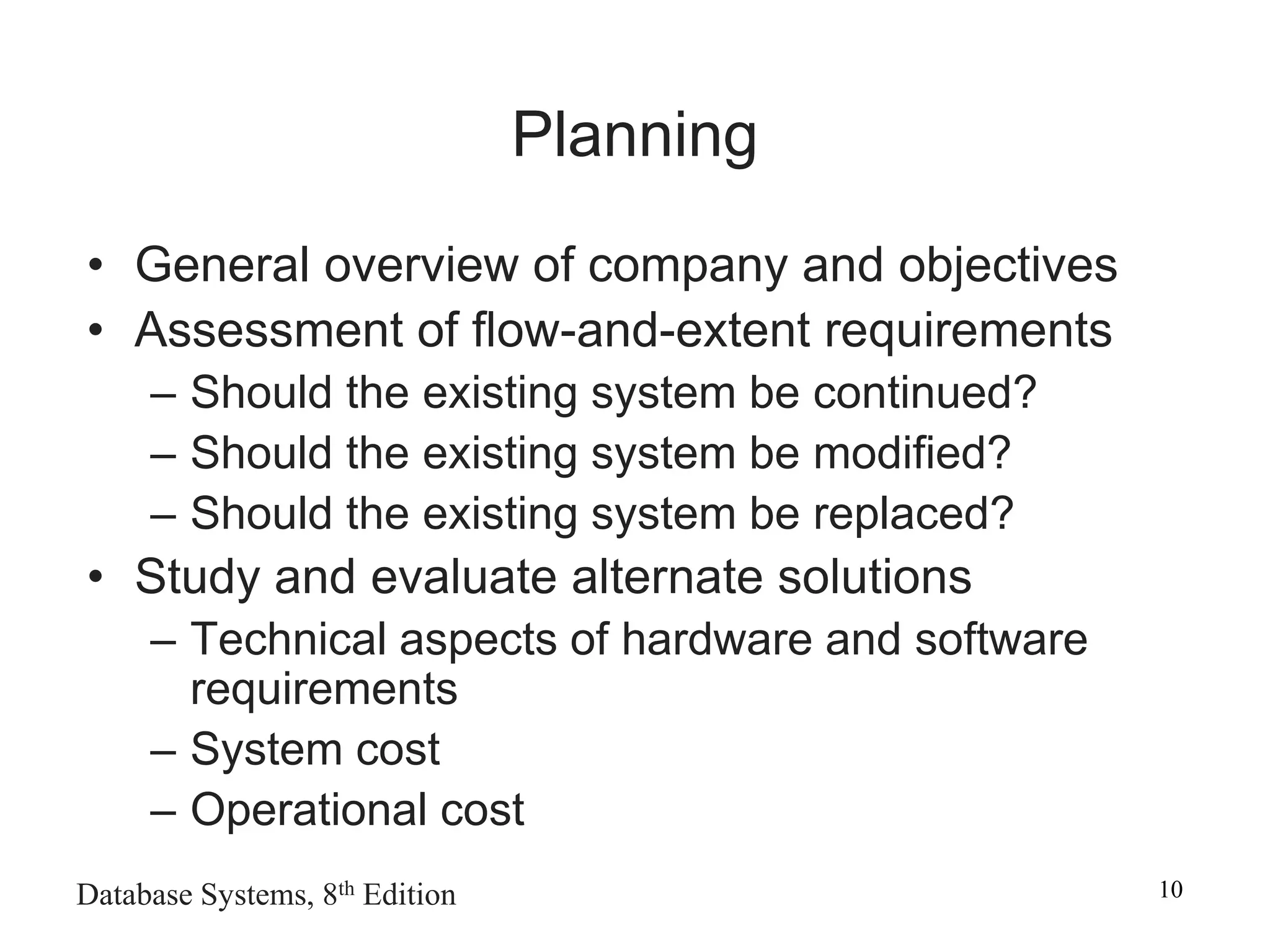 Database Systems, 8th Edition 10
Planning
• General overview of company and objectives
• Assessment of flow-and-extent requirements
– Should the existing system be continued?
– Should the existing system be modified?
– Should the existing system be replaced?
• Study and evaluate alternate solutions
– Technical aspects of hardware and software
requirements
– System cost
– Operational cost
 