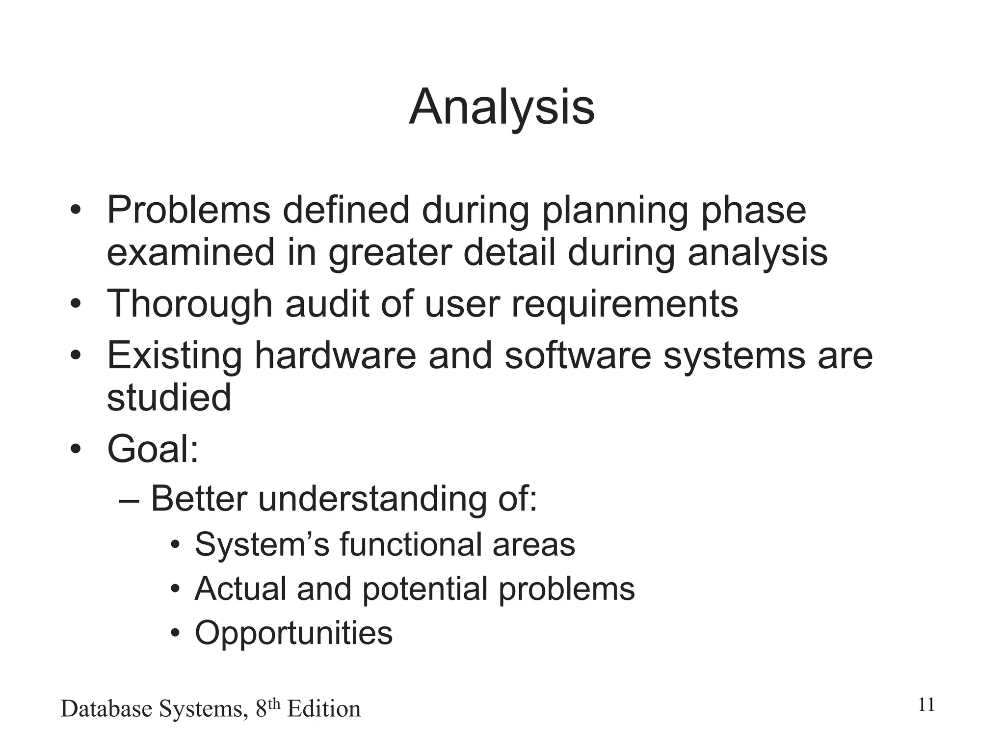 Database Systems, 8th Edition 11
Analysis
• Problems defined during planning phase
examined in greater detail during analysis
• Thorough audit of user requirements
• Existing hardware and software systems are
studied
• Goal:
– Better understanding of:
• System’s functional areas
• Actual and potential problems
• Opportunities
 