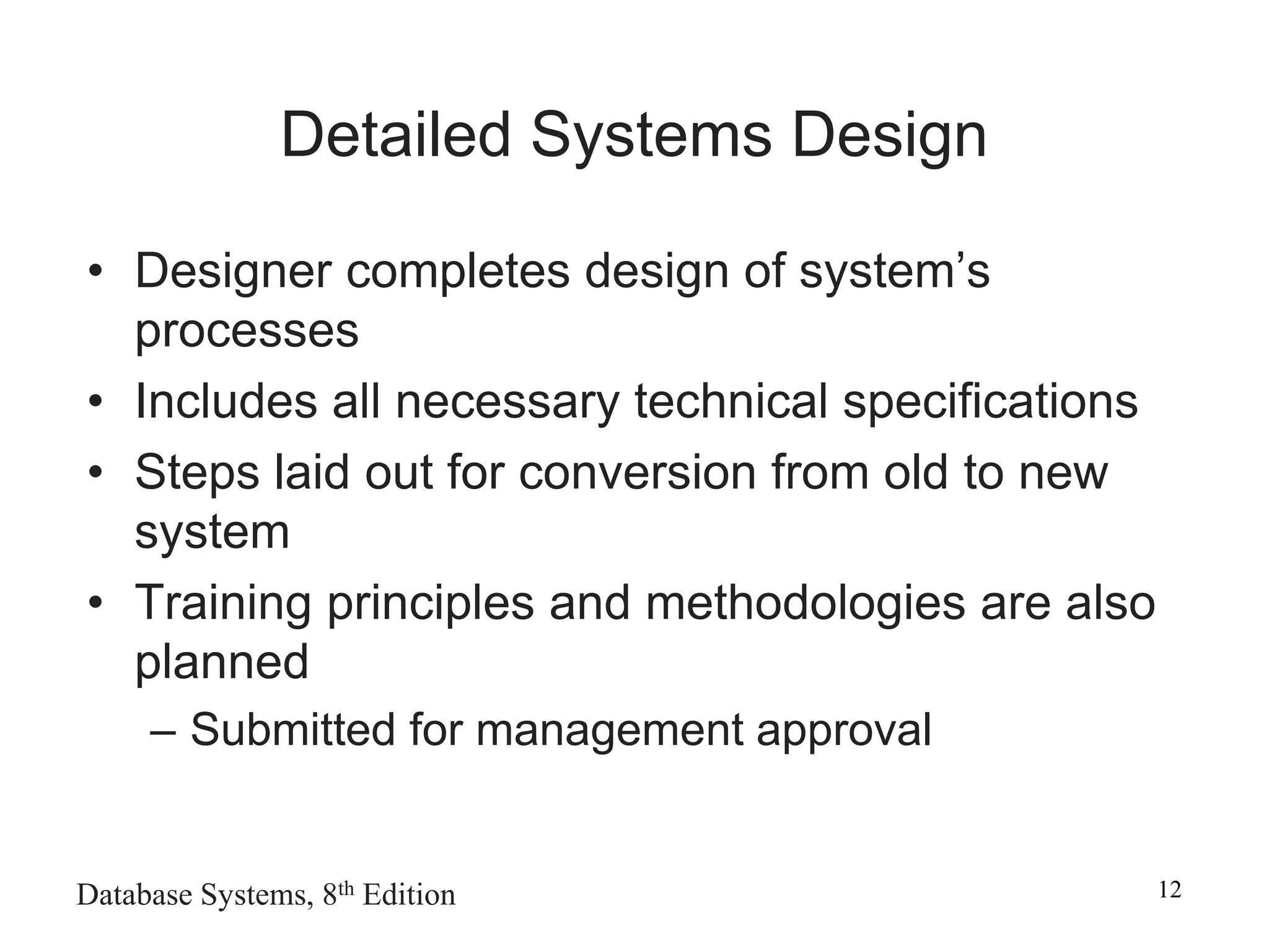 Database Systems, 8th Edition 12
Detailed Systems Design
• Designer completes design of system’s
processes
• Includes all necessary technical specifications
• Steps laid out for conversion from old to new
system
• Training principles and methodologies are also
planned
– Submitted for management approval
 