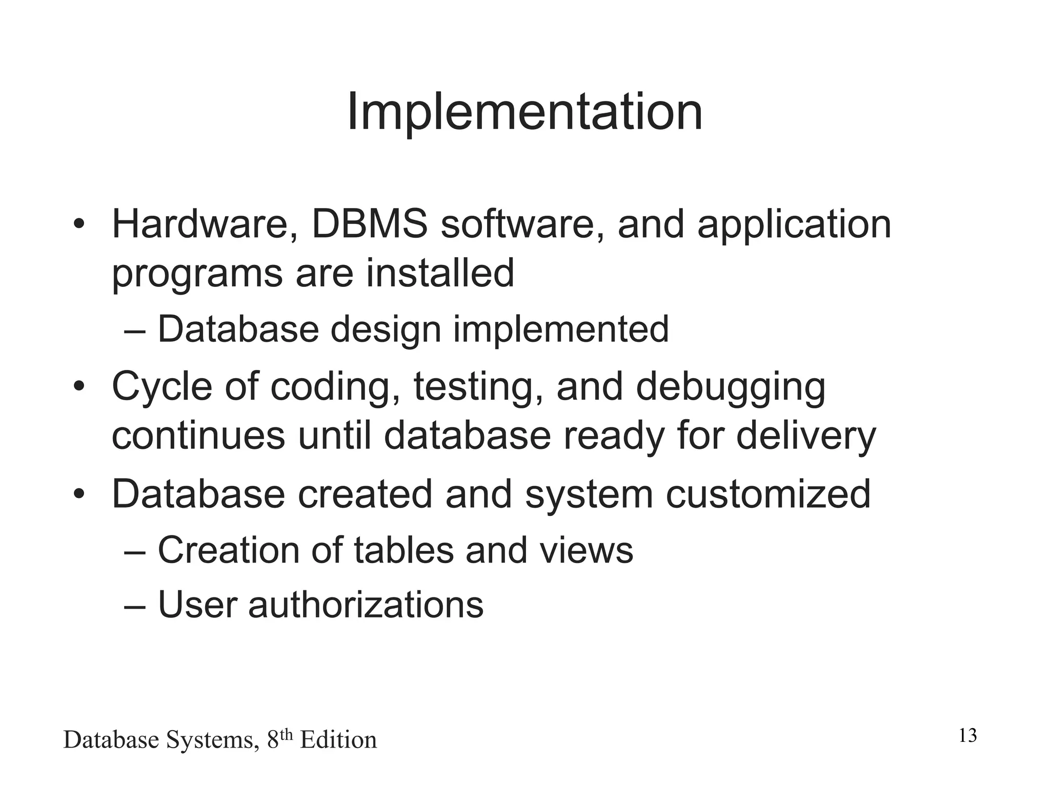 Database Systems, 8th Edition 13
Implementation
• Hardware, DBMS software, and application
programs are installed
– Database design implemented
• Cycle of coding, testing, and debugging
continues until database ready for delivery
• Database created and system customized
– Creation of tables and views
– User authorizations
 